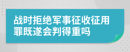 战时拒绝军事征收征用罪既遂会判得重吗