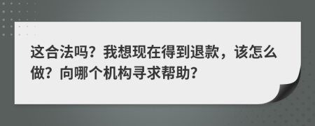 这合法吗？我想现在得到退款，该怎么做？向哪个机构寻求帮助？