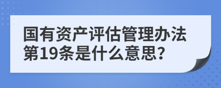 国有资产评估管理办法第19条是什么意思？