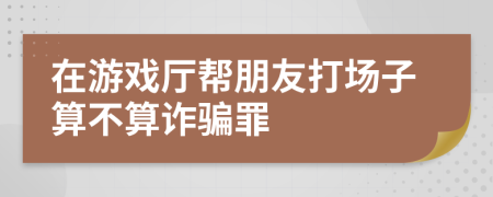 在游戏厅帮朋友打场子算不算诈骗罪