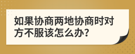 如果协商两地协商时对方不服该怎么办？
