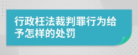 行政枉法裁判罪行为给予怎样的处罚