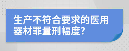 生产不符合要求的医用器材罪量刑幅度?