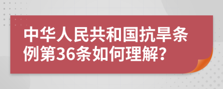 中华人民共和国抗旱条例第36条如何理解？