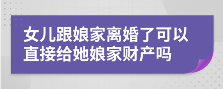女儿跟娘家离婚了可以直接给她娘家财产吗