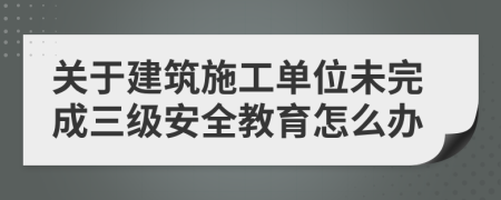 关于建筑施工单位未完成三级安全教育怎么办