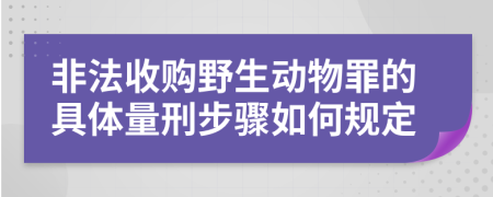 非法收购野生动物罪的具体量刑步骤如何规定