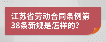 江苏省劳动合同条例第38条新规是怎样的？