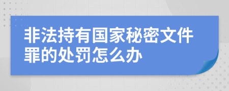 非法持有国家秘密文件罪的处罚怎么办