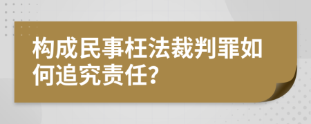 构成民事枉法裁判罪如何追究责任？