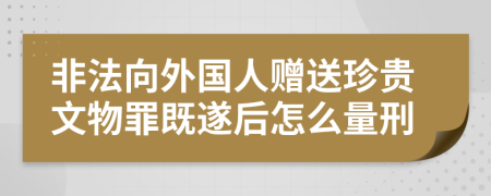 非法向外国人赠送珍贵文物罪既遂后怎么量刑