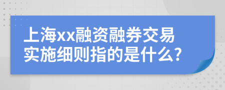 上海xx融资融券交易实施细则指的是什么?