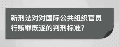 新刑法对对国际公共组织官员行贿罪既遂的判刑标准?