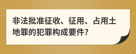 非法批准征收、征用、占用土地罪的犯罪构成要件?