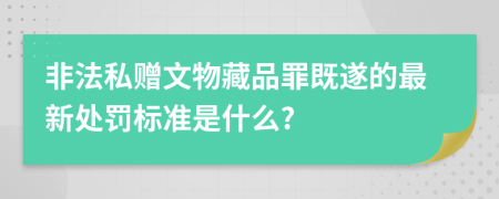 非法私赠文物藏品罪既遂的最新处罚标准是什么?