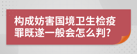 构成妨害国境卫生检疫罪既遂一般会怎么判?