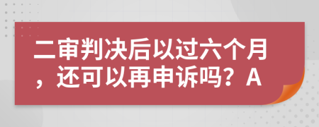 二审判决后以过六个月，还可以再申诉吗？A