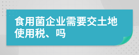 食用菌企业需要交土地使用税、吗