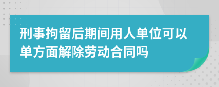 刑事拘留后期间用人单位可以单方面解除劳动合同吗