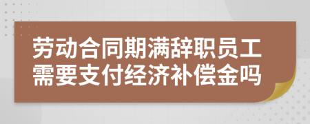 劳动合同期满辞职员工需要支付经济补偿金吗
