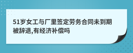 51岁女工与厂里签定劳务合同未到期被辞退,有经济补偿吗