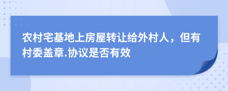 农村宅基地上房屋转让给外村人，但有村委盖章.协议是否有效