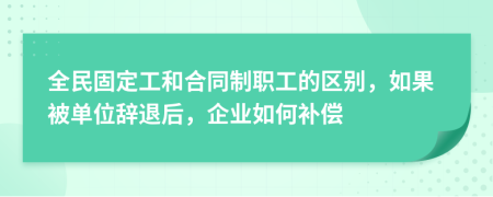 全民固定工和合同制职工的区别，如果被单位辞退后，企业如何补偿