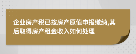 企业房产税已按房产原值申报缴纳,其后取得房产租金收入如何处理
