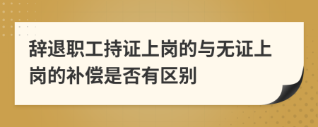 辞退职工持证上岗的与无证上岗的补偿是否有区别