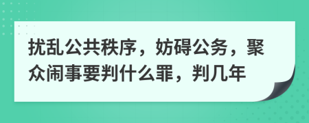 扰乱公共秩序，妨碍公务，聚众闹事要判什么罪，判几年