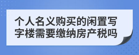 个人名义购买的闲置写字楼需要缴纳房产税吗