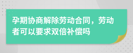 孕期协商解除劳动合同，劳动者可以要求双倍补偿吗