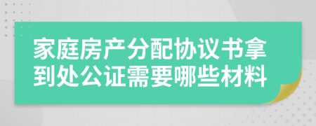 家庭房产分配协议书拿到处公证需要哪些材料