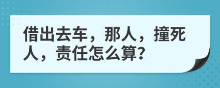 借出去车，那人，撞死人，责任怎么算？