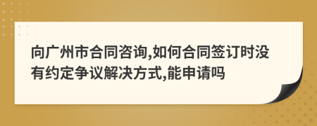 向广州市合同咨询,如何合同签订时没有约定争议解决方式,能申请吗