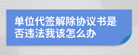 单位代签解除协议书是否违法我该怎么办