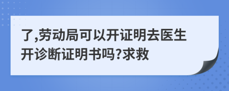 了,劳动局可以开证明去医生开诊断证明书吗?求救