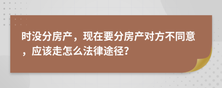时没分房产，现在要分房产对方不同意，应该走怎么法律途径？