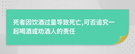 死者因饮酒过量导致死亡,可否追究一起喝酒或劝酒人的责任