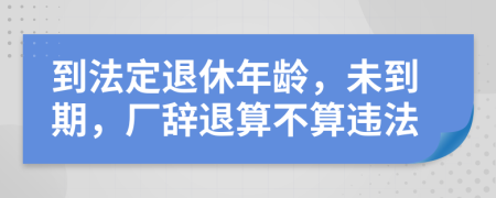 到法定退休年龄，未到期，厂辞退算不算违法