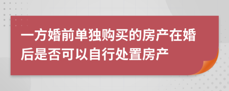 一方婚前单独购买的房产在婚后是否可以自行处置房产