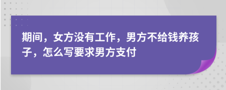 期间，女方没有工作，男方不给钱养孩子，怎么写要求男方支付