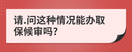 请.问这种情况能办取保候审吗?