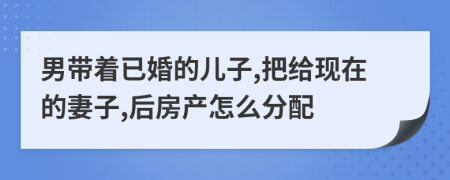 男带着已婚的儿子,把给现在的妻子,后房产怎么分配