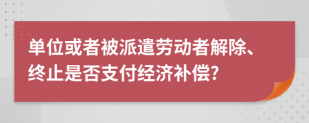 单位或者被派遣劳动者解除、终止是否支付经济补偿?