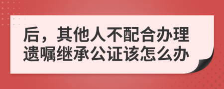 后，其他人不配合办理遗嘱继承公证该怎么办