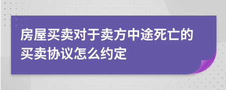 房屋买卖对于卖方中途死亡的买卖协议怎么约定