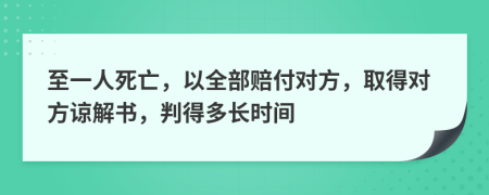 至一人死亡，以全部赔付对方，取得对方谅解书，判得多长时间