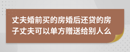 丈夫婚前买的房婚后还贷的房子丈夫可以单方赠送给别人么