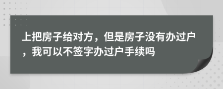 上把房子给对方，但是房子没有办过户，我可以不签字办过户手续吗